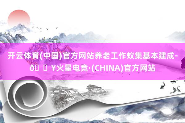 开云体育(中国)官方网站养老工作蚁集基本建成-🔥火星电竞·(CHINA)官方网站