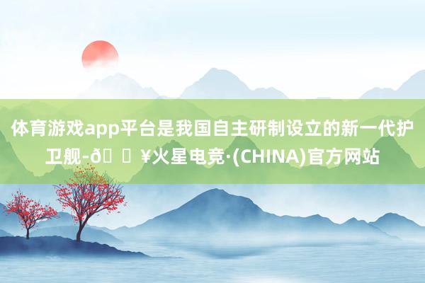 体育游戏app平台是我国自主研制设立的新一代护卫舰-🔥火星电竞·(CHINA)官方网站