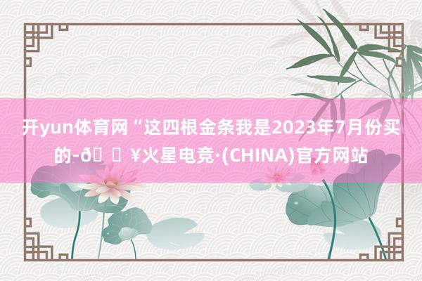开yun体育网　　“这四根金条我是2023年7月份买的-🔥火星电竞·(CHINA)官方网站
