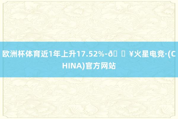 欧洲杯体育近1年上升17.52%-🔥火星电竞·(CHINA)官方网站