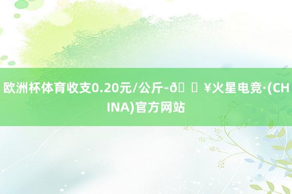 欧洲杯体育收支0.20元/公斤-🔥火星电竞·(CHINA)官方网站