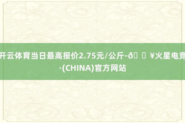 开云体育当日最高报价2.75元/公斤-🔥火星电竞·(CHINA)官方网站