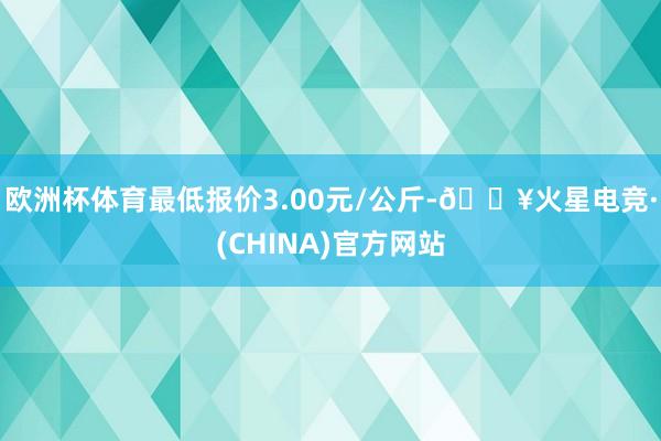 欧洲杯体育最低报价3.00元/公斤-🔥火星电竞·(CHINA)官方网站