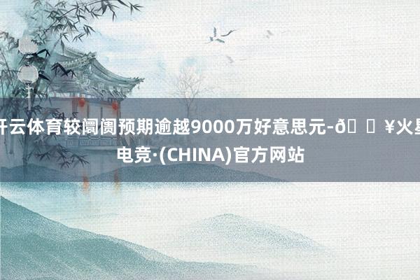 开云体育较阛阓预期逾越9000万好意思元-🔥火星电竞·(CHINA)官方网站