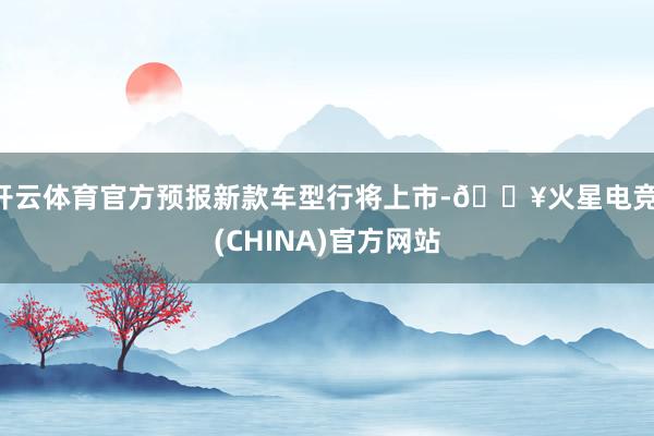 开云体育官方预报新款车型行将上市-🔥火星电竞·(CHINA)官方网站
