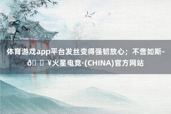 体育游戏app平台发丝变得强韧放心；不啻如斯-🔥火星电竞·(CHINA)官方网站