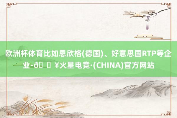 欧洲杯体育比如恩欣格(德国)、好意思国RTP等企业-🔥火星电竞·(CHINA)官方网站