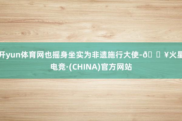 开yun体育网也摇身坐实为非遗施行大使-🔥火星电竞·(CHINA)官方网站
