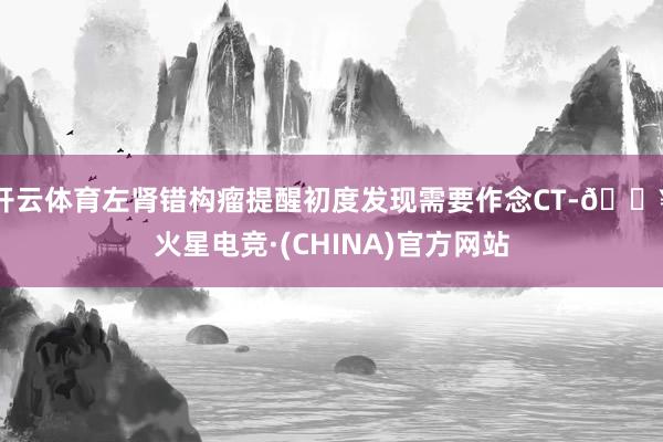 开云体育左肾错构瘤提醒初度发现需要作念CT-🔥火星电竞·(CHINA)官方网站