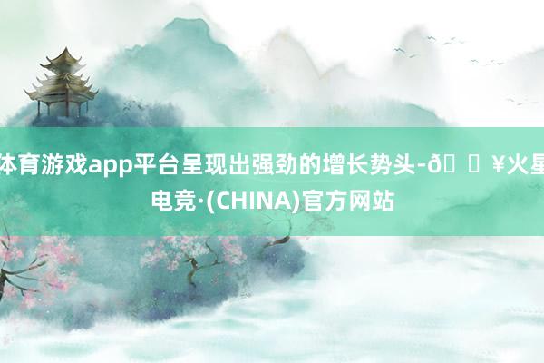 体育游戏app平台呈现出强劲的增长势头-🔥火星电竞·(CHINA)官方网站