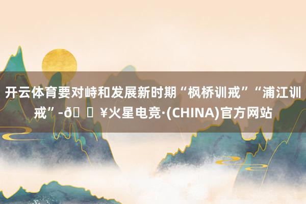 开云体育要对峙和发展新时期“枫桥训戒”“浦江训戒”-🔥火星电竞·(CHINA)官方网站