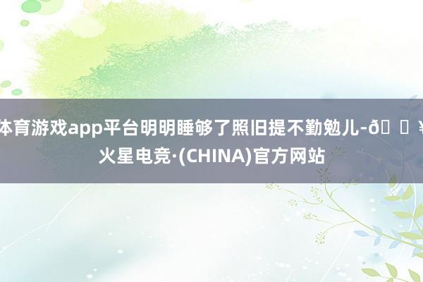 体育游戏app平台明明睡够了照旧提不勤勉儿-🔥火星电竞·(CHINA)官方网站
