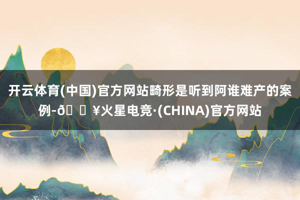 开云体育(中国)官方网站畸形是听到阿谁难产的案例-🔥火星电竞·(CHINA)官方网站
