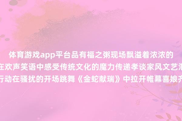 体育游戏app平台品有福之粥现场飘溢着浓浓的节日氛围市民一又友们在欢声笑语中感受传统文化的魔力传递孝谈家风文艺汇演孝谈文化精彩呈现行动在骚扰的开场跳舞《金蛇献瑞》中拉开帷幕喜娘齐唱《福满榕城孝谈传》用传统方式演绎孝谈文化赢得现场不雅众阵阵掌声幼儿跳舞饰演《福分要来到》充满童趣展现了孩子们对长辈的祝贺与感德闽剧《闽韵新声唱反诈》奥密地将传统艺术与当代主题纠合用纯真是饰演宣传反诈知识跳舞《灯笼舞》以灵