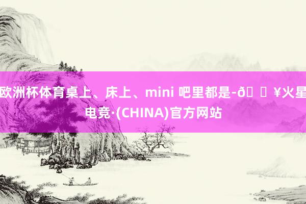欧洲杯体育桌上、床上、mini 吧里都是-🔥火星电竞·(CHINA)官方网站