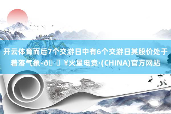 开云体育而后7个交游日中有6个交游日其股价处于着落气象-🔥火星电竞·(CHINA)官方网站