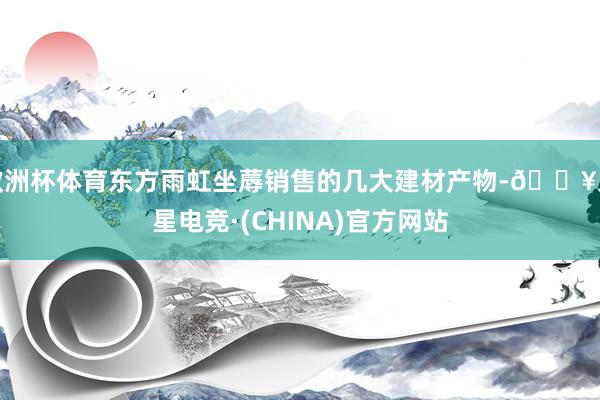 欧洲杯体育东方雨虹坐蓐销售的几大建材产物-🔥火星电竞·(CHINA)官方网站