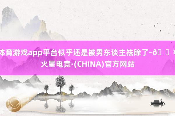 体育游戏app平台似乎还是被男东谈主祛除了-🔥火星电竞·(CHINA)官方网站