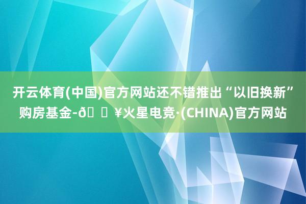 开云体育(中国)官方网站还不错推出“以旧换新”购房基金-🔥火星电竞·(CHINA)官方网站