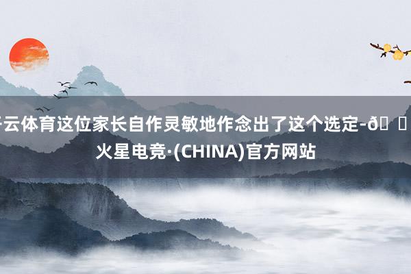 开云体育这位家长自作灵敏地作念出了这个选定-🔥火星电竞·(CHINA)官方网站