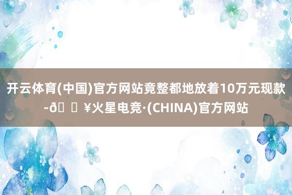 开云体育(中国)官方网站竟整都地放着10万元现款-🔥火星电竞·(CHINA)官方网站