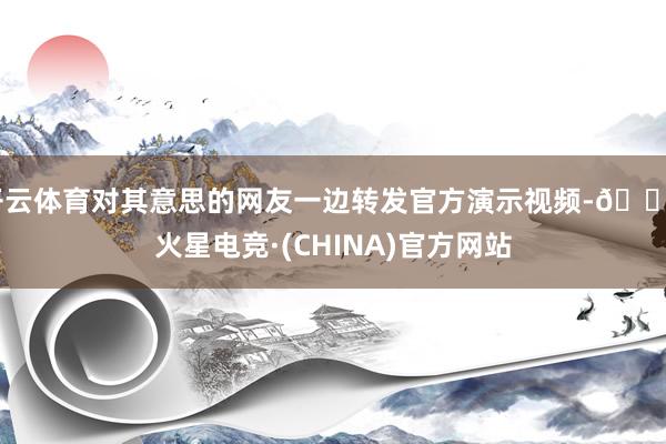 开云体育对其意思的网友一边转发官方演示视频-🔥火星电竞·(CHINA)官方网站