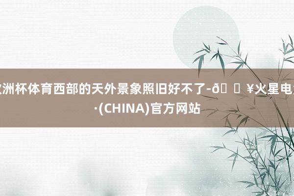 欧洲杯体育西部的天外景象照旧好不了-🔥火星电竞·(CHINA)官方网站