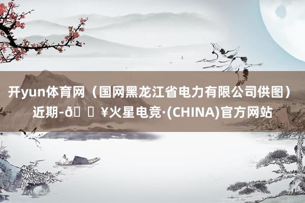 开yun体育网（国网黑龙江省电力有限公司供图）　　近期-🔥火星电竞·(CHINA)官方网站
