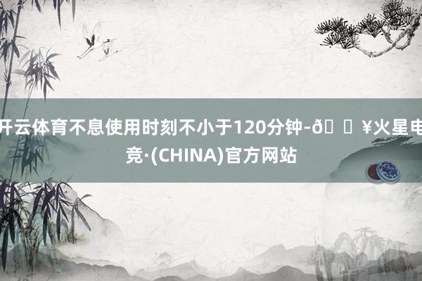 开云体育不息使用时刻不小于120分钟-🔥火星电竞·(CHINA)官方网站