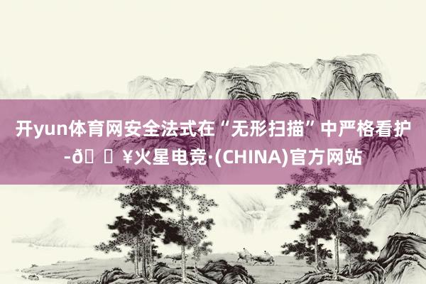 开yun体育网安全法式在“无形扫描”中严格看护-🔥火星电竞·(CHINA)官方网站