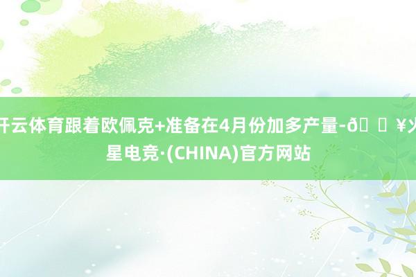 开云体育跟着欧佩克+准备在4月份加多产量-🔥火星电竞·(CHINA)官方网站