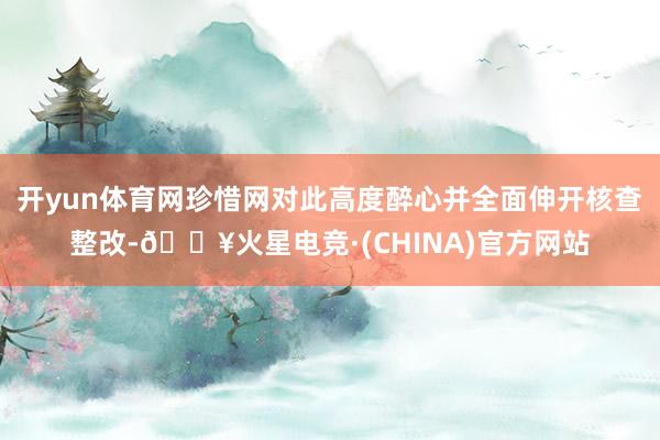 开yun体育网珍惜网对此高度醉心并全面伸开核查整改-🔥火星电竞·(CHINA)官方网站