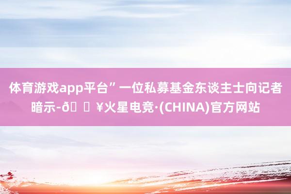 体育游戏app平台”一位私募基金东谈主士向记者暗示-🔥火星电竞·(CHINA)官方网站