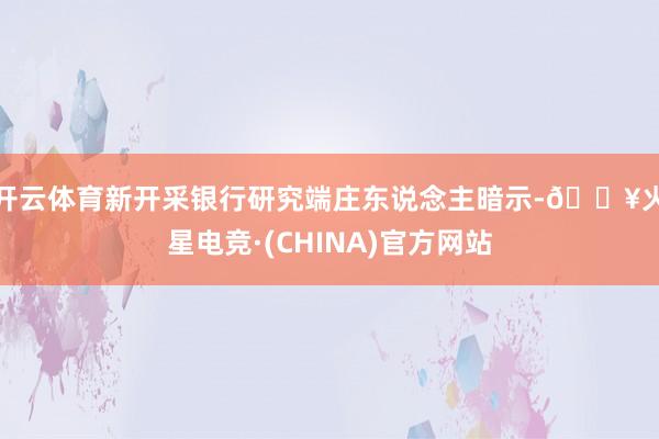 开云体育　　新开采银行研究端庄东说念主暗示-🔥火星电竞·(CHINA)官方网站