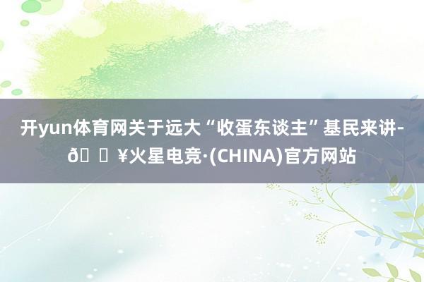 开yun体育网关于远大“收蛋东谈主”基民来讲-🔥火星电竞·(CHINA)官方网站