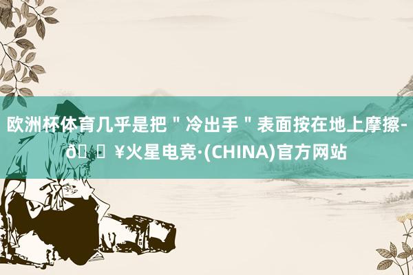 欧洲杯体育几乎是把＂冷出手＂表面按在地上摩擦-🔥火星电竞·(CHINA)官方网站