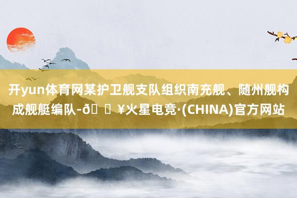 开yun体育网某护卫舰支队组织南充舰、随州舰构成舰艇编队-🔥火星电竞·(CHINA)官方网站