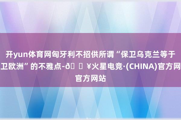 开yun体育网匈牙利不招供所谓“保卫乌克兰等于保卫欧洲”的不雅点-🔥火星电竞·(CHINA)官方网站