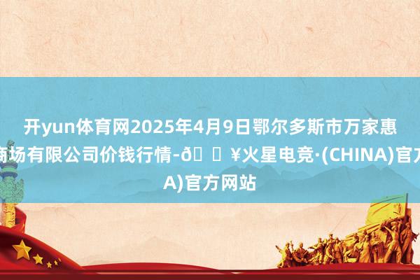 开yun体育网2025年4月9日鄂尔多斯市万家惠农贸商场有限公司价钱行情-🔥火星电竞·(CHINA)官方网站