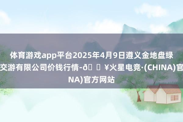 体育游戏app平台2025年4月9日遵义金地盘绿色居品交游有限公司价钱行情-🔥火星电竞·(CHINA)官方网站