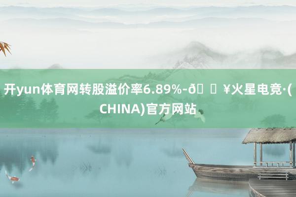 开yun体育网转股溢价率6.89%-🔥火星电竞·(CHINA)官方网站