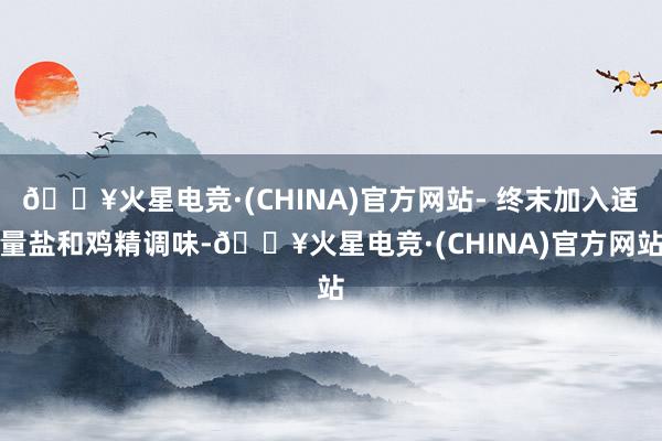 🔥火星电竞·(CHINA)官方网站- 终末加入适量盐和鸡精调味-🔥火星电竞·(CHINA)官方网站