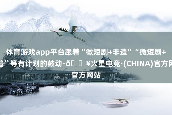 体育游戏app平台跟着“微短剧+非遗”“微短剧+科普”等有计划的鼓动-🔥火星电竞·(CHINA)官方网站