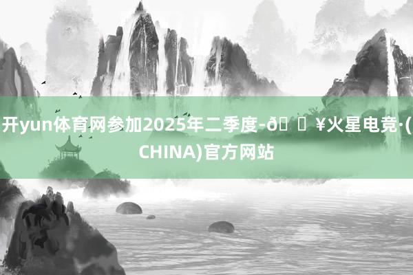 开yun体育网参加2025年二季度-🔥火星电竞·(CHINA)官方网站