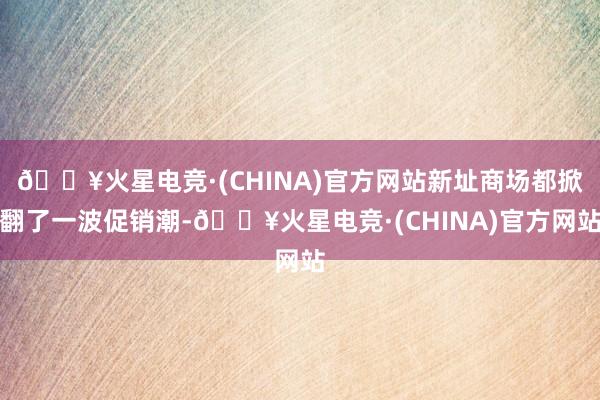 🔥火星电竞·(CHINA)官方网站新址商场都掀翻了一波促销潮-🔥火星电竞·(CHINA)官方网站