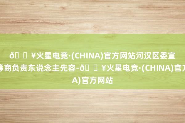 🔥火星电竞·(CHINA)官方网站　　河汉区委宣传部筹商负责东说念主先容-🔥火星电竞·(CHINA)官方网站
