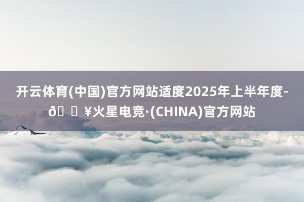 开云体育(中国)官方网站适度2025年上半年度-🔥火星电竞·(CHINA)官方网站