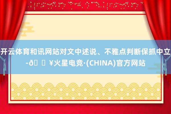 开云体育和讯网站对文中述说、不雅点判断保抓中立-🔥火星电竞·(CHINA)官方网站