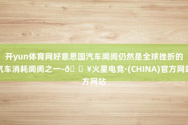 开yun体育网好意思国汽车阛阓仍然是全球挫折的汽车消耗阛阓之一-🔥火星电竞·(CHINA)官方网站