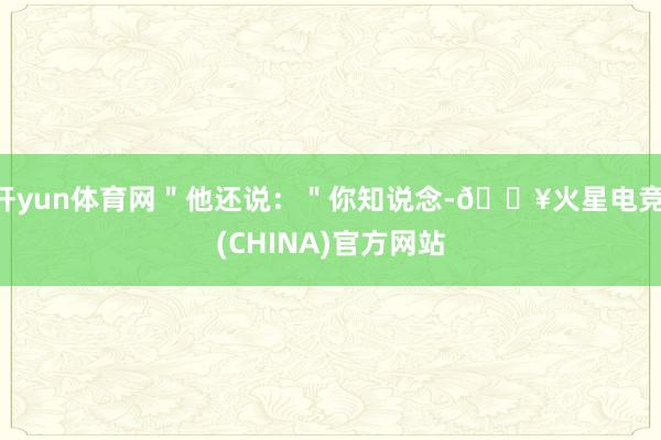开yun体育网＂他还说：＂你知说念-🔥火星电竞·(CHINA)官方网站